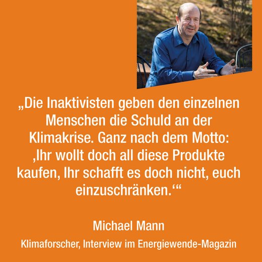 „Die Inaktivisten geben den einzelnen Menschen die Schuld an der Klimakrise. Ganz nach dem Motto: ‚Ihr wollt doch all diese Produkte kaufen, Ihr schafft es doch nicht, euch einzuschränken.‘“ Michael Mann Klimaforscher, Interview im Energiewende-Magazin
