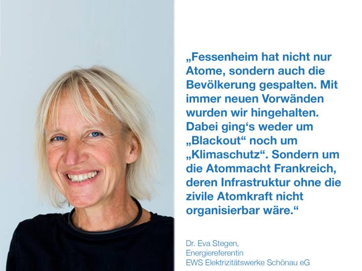 Fessenheim hat nicht nur Atome, sondern auch die Bevölkerung gespaltet. Mit immer neuen Vorwänden wurden wir hingehalten. Dabei ging‘s weder um „Blackout“ noch um „Klimaschutz“. Sondern um die Atommacht Frankreich, deren Infrastruktur ohne die zivile Atomkraft nicht organisierbar wäre.  Dr. Eva Stegen, Energiereferentin, EWS Elektrizitätswerke Schönau eG