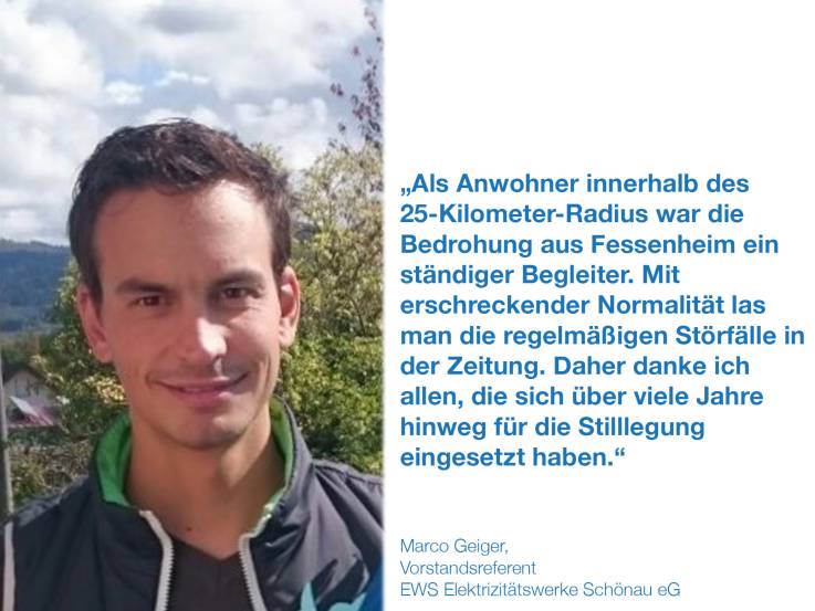 Als Anwohner innerhalb des 25 Kilometer Radius war die Bedrohung aus Fessenheim ein ständiger Begleiter. Mit erschreckender Normalität las man die regelmäßigen Störfälle in der Zeitung. Daher danke ich allen, die sich über viele Jahre hinweg für die Stilllegung eingesetzt haben.  Marco Geiger, Vorstandsreferent, EWS Elektrizitätswerke Schönau eG