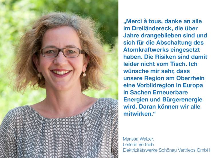 	 Merci à tous, Danke an alle im Dreiländereck, die über Jahre drangeblieben sind und sich für die Abschaltung des Atomkraftwerks eingesetzt haben. Die Risiken sind damit leider nicht vom Tisch. Ich wünsche mir sehr, dass unsere Region am Oberrhein eine Vorbildregion in Europa in Sachen Erneuerbare Energien und Bürgerenergie wird. Daran können wir alle mitwirken. Marissa Walzer, Leiterin Vertrieb, Elektrizitätswerke Schönau Vertriebs GmbH