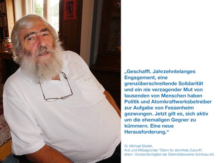 Geschafft. Jahrzehntelanges Engagement, eine grenzüberschreitende Solidarität und ein nie verzagender Mut von tausenden von Menschen haben Politik und Atomkraftwerksbetreiber zur Aufgabe von Fessenheim gezwungen. Jetzt gilt es, sich aktiv um die ehemaligen Gegner zu kümmern. Eine neue Herausforderung.    Dr. Michael Sladek, Mitbegründer der EfaZ "Eltern für atomfreie Zukunft", ehem. Vorstandsmitglied der Elektrizitätswerke Schönau eG