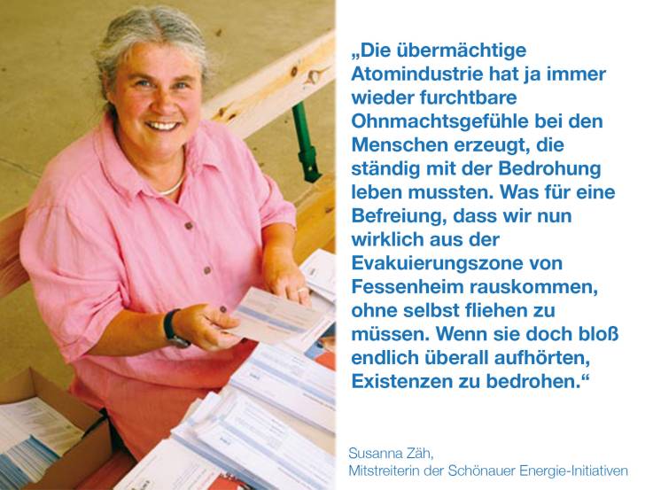 Die übermächtige Atomindustrie hat ja immer wieder furchtbare Ohnmachtsgefühle bei den Menschen erzeugt, die ständig mit der Bedrohung leben mussten. Was für eine Befreiung, dass wir nun wirklich aus der Evakuierungszone von Fessenheim rauskommen, ohne selbst fliehen zu müssen. Wenn sie doch bloß endlich überall aufhörten, Existenzen zu bedrohen. Susanna Zäh, Mitstreiterin der Schönauer Energie-Initiativen