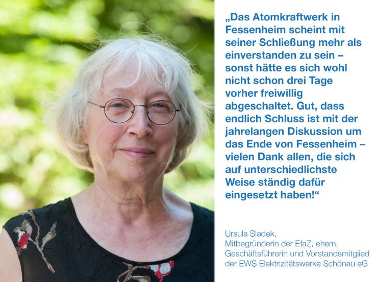 Das Atomkraftwerk in Fessenheim scheint mit seiner Schließung mehr als einverstanden zu sein – sonst hätte es sich wohl nicht schon drei Tage vorher freiwillig abgeschaltet. Gut, dass endlich Schluss ist mit der jahrelangen Diskussion um das Ende von Fessenheim – vielen Dank allen, die sich auf unterschiedlichste Weise ständig dafür eingesetzt haben!  Ursula Sladek, Mitbegründerin der EfaZ "Eltern für atomfreie Zukunft", ehem. Geschäftsführerin und Vorstandsmitglied der EWS Elektrizitätswerke Schönau eG
