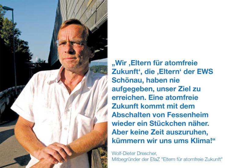 	 Wir „Eltern für atomfreie Zukunft“, die „Eltern“ der EWS Schönau,  haben nie aufgegeben, unser Ziel zu erreichen.  Eine Atomfreie Zukunft kommt mit dem Abschalten von Fessenheim wieder ein Stückchen näher. Aber keine Zeit auszuruhen, kümmern wir uns ums Klima!  Wolf-Dieter Drescher,  Mitbegründer der EfaZ "Eltern für atomfreie Zukunft"